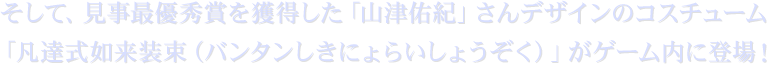 そして、見事最優秀賞を獲得した「山津佑紀」さんデザインのコスチューム「凡達式如来装束(バンタンしきにょらいしょうぞく)」がゲーム内に登場!