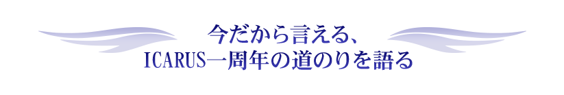今だから言える、ICARUS一周年の道のりを語る