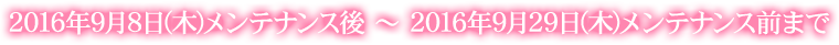 2016年9月8日(木)メンテナンス後 ~ 2016年9月29日(木)メンテナンス前まで