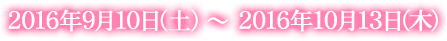 2016年9月10日(土) ~ 2016年10月13日(木)