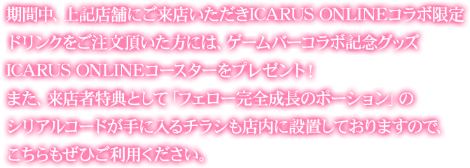 期間中、上記店舗にご来店いただきICARUS ONLINEコラボ限定ドリンクをご注文頂いた方には、ゲームバーコラボ記念グッズ ICARUS ONLINEコースターをプレゼント!