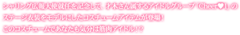 シャリング広報大使就任を記念して、才木さん属するアイドルグループ「Cheer♥1 」のステージ衣装をモデルにしたコスチュームアイテムが登場!